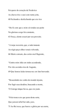 Fui quem do coração de Frederico 
As chaves tive e usei com tanto jeito, 
60 Fechando e desfechando que era rico 
“Da fé com que a mim só rendeu seu peito 
No glorioso cargo fui constante, 
63 Força, alento exauri por seu proveito. 
“A torpe meretriz, que, a todo instante 
Ao régio paço olhos venais volvendo, 
66 Morte comum, das cortes mal flagrante, 
“Contra mim ódio em todos acendendo, 
Por eles acendeu iras de Augusto, 
69 Que honras ledas tornou-me em luto horrendo. 
“Ressentindo-me então do mundo injusto, 
Por fugir seus desdéns, buscando a morte, 
72 Comigo iníquo fui eu, que era justo. 
“Pelo tronco em que peno desta sorte, 
Que jamais infiel hei sido, juro, 
75 Ao Rei meu, que houve a glória por seu norte, 
 