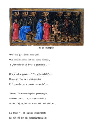 Yates Thompson 
“De vós o que voltar à luz adjuro 
Que a memória me salve ao nome honrado, 
78 Que vulnerou da inveja o golpe duro”. — 
O vate inda esperou. — “Pois se há calado”. — 
Disse-me “fala, se tu mais desejas 
81 E pede-lhe: do tempo és apressado”. — 
Tornei: “Tu mesmo inquires quanto vejas 
Mais convir-me; que eu sinto-me inibido 
84 Por mágoas, que em minha alma são sobejas”. 
Ele então: “— Se o desejo teu cumprido 
For por este homem, nobremente usando, 
 