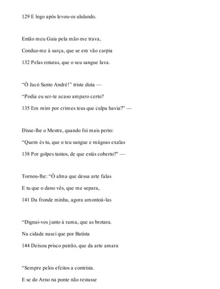 129 E logo após levou-os ululando. 
Então meu Guia pela mão me trava, 
Conduz-me à sarça, que se em vão carpia 
132 Pelas roturas, que o seu sangue lava. 
“Ó Jacó Santo André!” triste dizia — 
“Podia eu ser-te acaso amparo certo? 
135 Em mim por crimes teus que culpa havia?” — 
Disse-lhe o Mestre, quando foi mais perto: 
“Quem és tu, que o teu sangue e mágoas exalas 
138 Por golpes tantos, de que estás coberto?” — 
Tornou-lhe: “Ó alma que dessa arte falas 
E tu que o dano vês, que me separa, 
141 Da fronde minha, agora amontoá-las 
“Dignai-vos junto à rama, que as brotara. 
Na cidade nasci que por Batista 
144 Deixou prisco patrão, que da arte amara 
“Sempre pelos efeitos a contrista. 
E se do Arno na ponte não restasse 
 