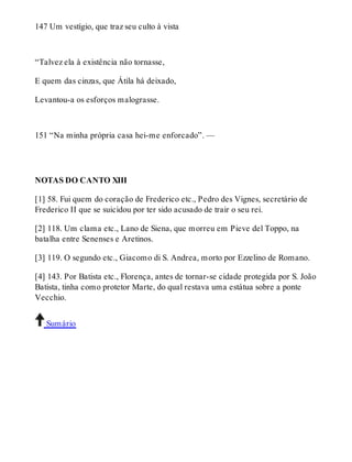 147 Um vestígio, que traz seu culto à vista 
“Talvez ela à existência não tornasse, 
E quem das cinzas, que Átila há deixado, 
Levantou-a os esforços malograsse. 
151 “Na minha própria casa hei-me enforcado”. — 
NOTAS DO CANTO XIII 
[1] 58. Fui quem do coração de Frederico etc., Pedro des Vignes, secretário de 
Frederico II que se suicidou por ter sido acusado de trair o seu rei. 
[2] 118. Um clama etc., Lano de Siena, que morreu em Pieve del Toppo, na 
batalha entre Senenses e Aretinos. 
[3] 119. O segundo etc., Giacomo di S. Andrea, morto por Ezzelino de Romano. 
[4] 143. Por Batista etc., Florença, antes de tornar-se cidade protegida por S. João 
Batista, tinha como protetor Marte, do qual restava uma estátua sobre a ponte 
Vecchio. 
Sumário 
 