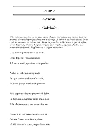 INFERNO 
CANTO XIV 
O terceiro compartimento no qual agora chegam os Poetas é um campo de areia 
ardente, devastado por grandes chamas de fogo. Aí estão os violentos contra Deus, 
contra a natureza e contra a arte. Entre os primeiros está Capaneo, que desafia a 
Deus. Seguindo, Dante e Virgílio chegam a um regato sangüíneo. Deste e dos 
outros rios do Inferno Virgílio narra a origem misteriosa. 
DE amor do pátrio ninho comovido, 
Essas dispersas folhas reunindo, 
3 À sarça as dei, que tinha a voz perdido. 
Ao limite, dali, fomos seguindo, 
Em que parte o recinto co’ terceiro, 
6 Onde a justiça horrível stá punindo. 
Para expressar-lhe o aspecto verdadeiro, 
Eu digo que à charneca então chegamos, 
9 De plantas nua em seu espaço inteiro. 
Da dor a selva a cerca dos seus ramos, 
Como o fosso a torneia sanguinoso: 
12 Ali, rente co’a borda, os pés firmamos. 
 