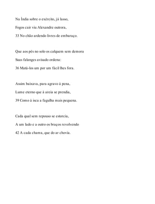 Na Índia sobre o exército, já lasso, 
Fogos cair viu Alexandre outrora, 
33 No chão ardendo livres de embaraço. 
Que aos pés no solo os calquem sem demora 
Suas falanges avisado ordena: 
36 Matá-los um por um fácil lhes fora. 
Assim baixava, para agravo à pena, 
Lume eterno que à areia se prendia, 
39 Como à isca a fagulha mais pequena. 
Cada qual sem repouso se estorcia, 
A um lado e a outro os braços revolvendo 
42 A cada chama, que do ar chovia. 
 
