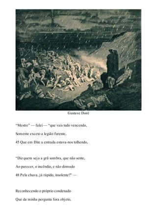 Gustave Doré 
“Mestre” — falei — “que vais tudo vencendo, 
Somente exceto a legião furente, 
45 Que em Dite a entrada estava-nos tolhendo, 
“Diz quem seja a grã sombra, que não sente, 
Ao parecer, o incêndio, e não domado 
48 Pela chuva, já rápido, insolente?” — 
Reconhecendo o próprio condenado 
Que da minha pergunta fora objeto, 
 