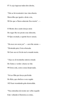 87 A cujo ingresso todos têm direito, 
“Não se há mostrado à tua vista absorta 
Maravilha que iguale a desta veia, 
90 Em que a flama adurente fica morta”. — 
O Mestre diz e assim desejo ateia 
De rogar-lhe me preste esse alimento, 
93 Que excitado, o apetite haver anseia. 
“Do mar em meio jaz” — ouvi-lhe atento — 
“Destruído país, Creta afamada. 
96 Com seu rei foi do mal o mundo isento. 
“Alça-se ali montanha outrora ornada 
De fontes e verdor: chama-se Ida: 
99 Erma está, como cousa desprezada. 
“Foi ao filho pra berço preferida 
De Réia, que abafava o seu vagido 
102 Fazer mandando grita desmedida. 
“Nas entranhas do monte um velho erguido 
Está: voltando à Damieta as costas, 
 