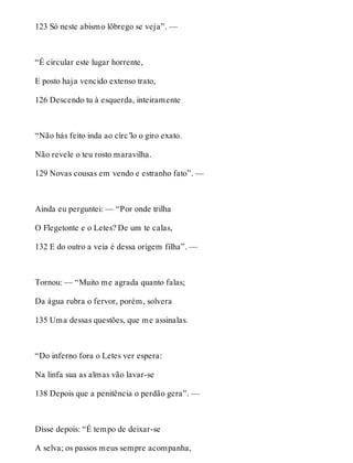 123 Só neste abismo lôbrego se veja”. — 
“É circular este lugar horrente, 
E posto haja vencido extenso trato, 
126 Descendo tu à esquerda, inteiramente 
“Não hás feito inda ao círc’lo o giro exato. 
Não revele o teu rosto maravilha. 
129 Novas cousas em vendo e estranho fato”. — 
Ainda eu perguntei: — “Por onde trilha 
O Flegetonte e o Letes? De um te calas, 
132 E do outro a veia é dessa origem filha”. — 
Tornou: — “Muito me agrada quanto falas; 
Da água rubra o fervor, porém, solvera 
135 Uma dessas questões, que me assinalas. 
“Do inferno fora o Letes ver espera: 
Na linfa sua as almas vão lavar-se 
138 Depois que a penitência o perdão gera”. — 
Disse depois: “É tempo de deixar-se 
A selva; os passos meus sempre acompanha, 
 