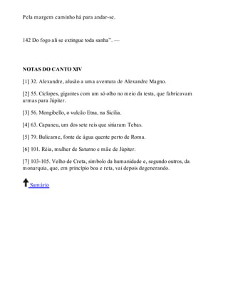 Pela margem caminho há para andar-se. 
142 Do fogo ali se extingue toda sanha”. — 
NOTAS DO CANTO XIV 
[1] 32. Alexandre, alusão a uma aventura de Alexandre Magno. 
[2] 55. Cíclopes, gigantes com um só olho no meio da testa, que fabricavam 
armas para Júpiter. 
[3] 56. Mongibello, o vulcão Etna, na Sicília. 
[4] 63. Capaneu, um dos sete reis que sitiaram Tebas. 
[5] 79. Bulicame, fonte de água quente perto de Roma. 
[6] 101. Réia, mulher de Saturno e mãe de Júpiter. 
[7] 103-105. Velho de Creta, símbolo da humanidade e, segundo outros, da 
monarquia, que, em princípio boa e reta, vai depois degenerando. 
Sumário 
 