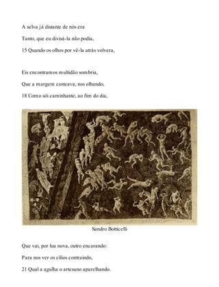 A selva já distante de nós era 
Tanto, que eu divisá-la não podia, 
15 Quando os olhos por vê-la atrás volvera, 
Eis encontramos multidão sombria, 
Que a margem costeava, nos olhando, 
18 Como sói caminhante, ao fim do dia, 
Sandro Botticelli 
Que vai, por lua nova, outro encarando: 
Para nos ver os cílios contraindo, 
21 Qual a agulha o artesano aparelhando. 
 