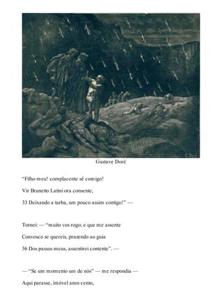 Gustave Doré 
“Filho meu! complacente sê comigo! 
Vir Brunetto Latini ora consente, 
33 Deixando a turba, um pouco assim contigo!” — 
Tornei: — “muito vos rogo; e que me assente 
Convosco se quereis, prazendo ao guia 
36 Dos passos meus, assentirei contente”. — 
— “Se um momento um de nós” — me respondia — 
Aqui parasse, imóvel anos cento, 
 