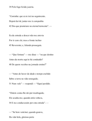 39 Pelo fogo ferido jazeria. 
“Caminha: que eu te irei no seguimento. 
Depois hei de juntar-me à companhia 
42 Dos que pranteiam no eternal tormento”. — 
Eu da estrada a descer não me atrevia 
Por ir com ele; mas a fronte inclino 
45 Reverente; e, falando prosseguia. 
— “Que fortuna” — me disse — “ou que destino 
Antes da morte aqui te há conduzido? 
48 De quem recebes na jornada ensino?” 
— “Antes de haver da idade o tempo enchido 
Sobre a terra na vida sossegada; 
51 Num vale” — respondi — “fiquei perdido. 
“Ontem costas lhe dei por madrugada; 
Ele acudiu-me, quando atrás voltava, 
54 E me conduz assim por esta estrada”. — 
— “Se bem vaticinei, quando gozava, 
Da vida bela, glorioso porto 
 