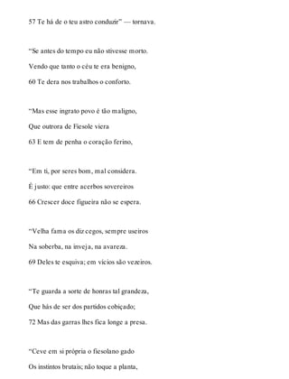 57 Te há de o teu astro conduzir” — tornava. 
“Se antes do tempo eu não stivesse morto. 
Vendo que tanto o céu te era benigno, 
60 Te dera nos trabalhos o conforto. 
“Mas esse ingrato povo é tão maligno, 
Que outrora de Fiesole viera 
63 E tem de penha o coração ferino, 
“Em ti, por seres bom, mal considera. 
É justo: que entre acerbos sovereiros 
66 Crescer doce figueira não se espera. 
“Velha fama os diz cegos, sempre useiros 
Na soberba, na inveja, na avareza. 
69 Deles te esquiva; em vícios são vezeiros. 
“Te guarda a sorte de honras tal grandeza, 
Que hás de ser dos partidos cobiçado; 
72 Mas das garras lhes fica longe a presa. 
“Ceve em si própria o fiesolano gado 
Os instintos brutais; não toque a planta, 
 