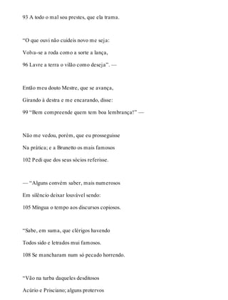 93 A todo o mal sou prestes, que ela trama. 
“O que ouvi não cuideis novo me seja: 
Volva-se a roda como a sorte a lança, 
96 Lavre a terra o vilão como deseja”. — 
Então meu douto Mestre, que se avança, 
Girando à destra e me encarando, disse: 
99 “Bem compreende quem tem boa lembrança!” — 
Não me vedou, porém, que eu prosseguisse 
Na prática; e a Brunetto os mais famosos 
102 Pedi que dos seus sócios referisse. 
— “Alguns convém saber, mais numerosos 
Em silêncio deixar louvável sendo: 
105 Míngua o tempo aos discursos copiosos. 
“Sabe, em suma, que clérigos havendo 
Todos sido e letrados mui famosos. 
108 Se mancharam num só pecado horrendo. 
“Vão na turba daqueles desditosos 
Acúrio e Prisciano; alguns protervos 
 