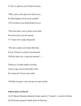 111 Se ver quiseres, por tal lepra ascosos. 
“Olha o que, como quis servo dos servos, 
Pra Bacchiglione foi do Arno mudado 
114 E ali deixou seus deformados nervos. 
“Não mais dizer, nem ir posso ao teu lado, 
Pois do areal já vejo de repente 
117 Vapor novo surgir afogueado. 
“Não devo andar com bando diferente. 
O meu Tesouro eu muito te encomendo: 
120 Nele inda vivo, e rogo isto somente”. — 
Voltou-se; e foi tão rápido correndo, 
Como os que correm pelo pálio verde 
No campo de Verona, parecendo 
124 Mais ser quem vence do que ser quem perde. 
NOTAS DO CANTO XV 
[1] 30. Messer Brunetto, Brunetto Latino, autor do “Tesouro”, e mestre de Dante. 
[2] 62 Fiesole, pequena cidade perto de Florença. 
 
