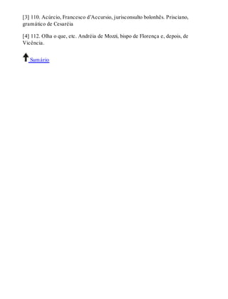 [3] 110. Acúrcio, Francesco d’Accursio, jurisconsulto bolonhês. Prisciano, 
gramático de Cesaréia 
[4] 112. Olha o que, etc. Andréia de Mozzi, bispo de Florença e, depois, de 
Vicência. 
Sumário 
 