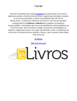 Copyright 
Esta obra foi postada pela equipe Le Livros para proporcionar, de maneira 
totalmente gratuita, o benefício de sua leitura a àqueles que não podem comprá-la, 
ou aos que pretendem verificar sua qualidade antes de faze-lo. 
Dessa forma, a venda desse eBook ou até mesmo a sua troca por qualquer 
contraprestação é totalmente condenável em qualquer circunstância. 
A generosidade e a humildade são marcas da distribuição, portanto distribua este 
livro livremente. Após sua leitura considere seriamente a possibilidade de 
adquirir o original, pois assim você estará incentivando o autor e à publicação de 
novas obras. Se gostou do nosso trabalho e deseja e quer encontrar outros títulos 
visite nosso site: 
Le Livros 
http://LeLivros.com 
 