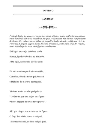 INFERNO 
CANTO XVI 
Perto do limite do terceiro compartimento do sétimo círculo os Poetas encontram 
outro bando de almas de sodomitas, no qual se destacam três ilustres compatriotas 
de Dante. Reconhecendo-o, falam da decadência das virtudes políticas e civis de 
Florença. Chegam, depois à orla de outro precipício, onde a um sinal de Virgílio, 
sobe, voando pelos ares, uma figura estranhíssima. 
EM lugar estava já donde se ouvia 
Rumor, igual de abelhas ao zumbido, 
3 De água, que noutro círculo caía: 
Eis três sombras partir vi comovido, 
Correndo, de uma turba que passava 
6 Debaixo do martírio desmedido. 
Vinham a nós, e cada qual gritava: 
“Detém-te; por teus trajos se afigura 
9 Seres alguém da nossa terra prava”. — 
Ah! que chagas nos membros, na figura 
O fogo lhes abria, novas e antigas! 
12 Só recordando, eu sinto mágoa pura. 
 