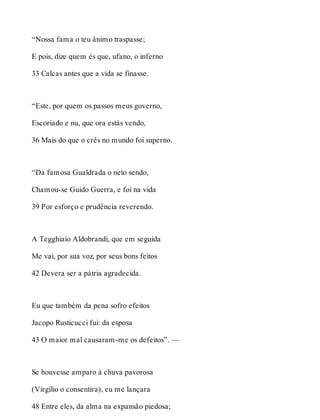 “Nossa fama o teu ânimo traspasse; 
E pois, dize quem és que, ufano, o inferno 
33 Calcas antes que a vida se finasse. 
“Este, por quem os passos meus governo, 
Escoriado e nu, que ora estás vendo, 
36 Mais do que o crês no mundo foi superno. 
“Da famosa Gualdrada o neto sendo, 
Chamou-se Guido Guerra, e foi na vida 
39 Por esforço e prudência reverendo. 
A Tegghiaio Aldobrandi, que em seguida 
Me vai, por sua voz, por seus bons feitos 
42 Devera ser a pátria agradecida. 
Eu que também da pena sofro efeitos 
Jacopo Rusticucci fui: da esposa 
43 O maior mal causaram-me os defeitos”. — 
Se houvesse amparo à chuva pavorosa 
(Virgílio o consentira), eu me lançara 
48 Entre eles, da alma na expansão piedosa; 
 