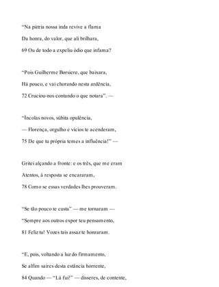 “Na pátria nossa inda revive a flama 
Da honra, do valor, que ali brilhara, 
69 Ou de todo a expeliu ódio que infama? 
“Pois Guilherme Borsiere, que baixara, 
Há pouco, e vai chorando nesta ardência, 
72 Cruciou-nos contando o que notara”. — 
“Íncolas novos, súbita opulência, 
— Florença, orgulho e vícios te acenderam, 
75 De que tu própria temes a influência!” — 
Gritei alçando a fronte: e os três, que me eram 
Atentos, à resposta se encararam, 
78 Como se essas verdades lhes prouveram. 
“Se tão pouco te custa” — me tornaram — 
“Sempre aos outros expor teu pensamento, 
81 Feliz tu! Vozes tais assaz te honraram. 
“E, pois, voltando a luz do firmamento, 
Se alfim saíres desta estância horrente, 
84 Quando — “Lá fui!” — disseres, de contente, 
 