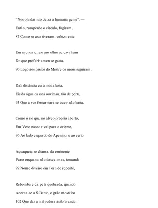 “Nos olvidar não deixa a humana gente”. — 
Então, rompendo o círculo, fugiram, 
87 Como se asas tiveram, velozmente. 
Em menos tempo aos olhos se esvaíram 
Do que proferir amen se gasta. 
90 Logo aos passos do Mestre os meus seguiram. 
Dali distância curta nos afasta, 
Eis da água os sons ouvimos, tão de perto, 
93 Que a voz forçar para se ouvir não basta. 
Como o rio que, no álveo próprio aberto, 
Em Veso nasce e vai para o oriente, 
96 Ao lado esquerdo do Apenino, e ao certo 
Aquaqueta se chama, da eminente 
Parte enquanto não desce, mas, tomando 
99 Nome diverso em Forli de repente, 
Rebomba e cai pela quebrada, quando 
Acerca-se a S. Bento, o grão mosteiro 
102 Que dar a mil pudera asilo brando: 
 