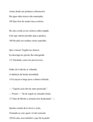 Assim desde um penhasco sobranceiro 
Da água rubra troava alto estampido, 
105 Que fora de surdez risco certeiro. 
De uma corda eu me achava então cingido 
Com que outrora prender quis a pantera, 
108 De pêlo em malhas várias repartido. 
Que a tirasse Virgílio me dissera: 
Eu descingi-me presto, lha entregando 
111 Enrolada, como ele prescrevera. 
Então ele à direita se voltando, 
A distância da borda alcantilada 
114 Lançou-a longe para o abismo infando. 
— “Àquela ação não de antes praticada,” 
— Pensei — “há de seguir-se estranho efeito, 
117 Que do Mestre a atenção tem despertada”. — 
Quanta cautela deve haver e jeito, 
Tratando-se com quem vê não somente 
120 Os atos, mas também o que há no peito! 
 