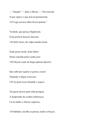 — “Surgirá” — disse o Mestre — “brevemente 
O que espero: o que tens no pensamento 
123 Logo aos teus olhos ficará patente.” 
Verdade, que pareça fingimento, 
Evita proferir homem discreto: 
126 Sofre desar, de culpa estando isento. 
Nada posso omitir, leitor dileto: 
Desta comédia pelos cantos juro 
129 (Sejam assim de longo aplauso objeto!) 
Que subir por aquele ar grosso, escuro 
Nadando vi figura temerosa 
129 Ao peito mais intrépido e seguro: 
Tal quem desceu pela onda perigosa 
A desprender de ocultos embaraços, 
Lá no fundo, a fateixa vagarosa, 
136 Subindo, encolhe as pernas, tende os braços. 
 