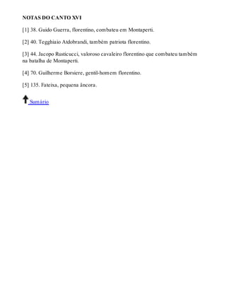 NOTAS DO CANTO XVI 
[1] 38. Guido Guerra, florentino, combateu em Montaperti. 
[2] 40. Tegghiaio Atdobrandi, também patriota florentino. 
[3] 44. Jacopo Rusticucci, valoroso cavaleiro florentino que combateu também 
na batalha de Montaperti. 
[4] 70. Guilherme Borsiere, gentil-homem florentino. 
[5] 135. Fateixa, pequena âncora. 
Sumário 
 