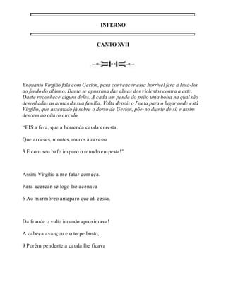 INFERNO 
CANTO XVII 
Enquanto Virgílio fala com Gerion, para convencer essa horrível fera a levá-los 
ao fundo do abismo, Dante se aproxima das almas dos violentos contra a arte. 
Dante reconhece alguns deles. A cada um pende do peito uma bolsa na qual são 
desenhadas as armas da sua família. Volta depois o Poeta para o lugar onde está 
Virgílio, que assentado já sobre o dorso de Gerion, põe-no diante de si, e assim 
descem ao oitavo círculo. 
“EIS a fera, que a horrenda cauda enresta, 
Que arneses, montes, muros atravessa 
3 E com seu bafo impuro o mundo empesta!” 
Assim Virgílio a me falar começa. 
Para acercar-se logo lhe acenava 
6 Ao marmóreo anteparo que ali cessa. 
Da fraude o vulto imundo aproximava! 
A cabeça avançou e o torpe busto, 
9 Porém pendente a cauda lhe ficava 
 