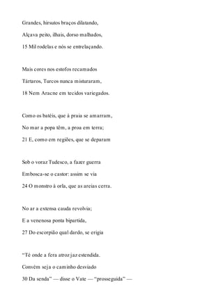 Grandes, hirsutos braços dilatando, 
Alçava peito, ilhais, dorso malhados, 
15 Mil rodelas e nós se entrelaçando. 
Mais cores nos estofos recamados 
Tártaros, Turcos nunca misturaram, 
18 Nem Aracne em tecidos variegados. 
Como os batéis, que à praia se amarram, 
No mar a popa têm, a proa em terra; 
21 E, como em regiões, que se deparam 
Sob o voraz Tudesco, a fazer guerra 
Embosca-se o castor: assim se via 
24 O monstro à orla, que as areias cerra. 
No ar a extensa cauda revolvia; 
E a venenosa ponta bipartida, 
27 Do escorpião qual dardo, se erigia 
“Té onde a fera atroz jaz estendida. 
Convém seja o caminho desviado 
30 Da senda” — disse o Vate — “prosseguida” — 
 