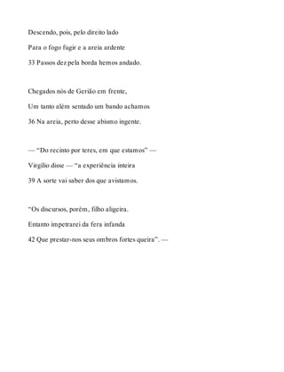 Descendo, pois, pelo direito lado 
Para o fogo fugir e a areia ardente 
33 Passos dez pela borda hemos andado. 
Chegados nós de Gerião em frente, 
Um tanto além sentado um bando achamos 
36 Na areia, perto desse abismo ingente. 
— “Do recinto por teres, em que estamos” — 
Virgílio disse — “a experiência inteira 
39 A sorte vai saber dos que avistamos. 
“Os discursos, porém, filho aligeira. 
Entanto impetrarei da fera infanda 
42 Que prestar-nos seus ombros fortes queira”. — 
 