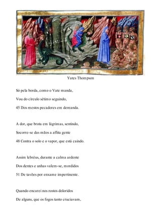 Yates Thompson 
Só pela borda, como o Vate manda, 
Vou do círculo sétimo seguindo, 
45 Dos mestos pecadores em demanda. 
A dor, que brota em lágrimas, sentindo, 
Socorre-se das mãos a aflita gente 
48 Contra o solo e o vapor, que está caindo. 
Assim lebréus, durante a calma ardente 
Dos dentes e unhas valem-se, mordidos 
51 De tavões por enxame impertinente. 
Quando encarei nos rostos doloridos 
De alguns, que os fogos tanto cruciavam, 
 