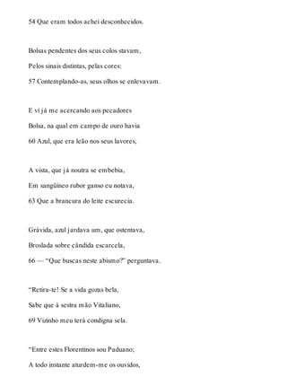 54 Que eram todos achei desconhecidos. 
Bolsas pendentes dos seus colos stavam, 
Pelos sinais distintas, pelas cores: 
57 Contemplando-as, seus olhos se enlevavam. 
E vi já me acercando aos pecadores 
Bolsa, na qual em campo de ouro havia 
60 Azul, que era leão nos seus lavores, 
A vista, que já noutra se embebia, 
Em sangüíneo rubor ganso eu notava, 
63 Que a brancura do leite escurecia. 
Grávida, azul jardava um, que ostentava, 
Broslada sobre cândida escarcela, 
66 — “Que buscas neste abismo?” perguntava. 
“Retira-te! Se a vida gozas bela, 
Sabe que à sestra mão Vitaliano, 
69 Vizinho meu terá condigna sela. 
“Entre estes Florentinos sou Paduano; 
A todo instante aturdem-me os ouvidos, 
 
