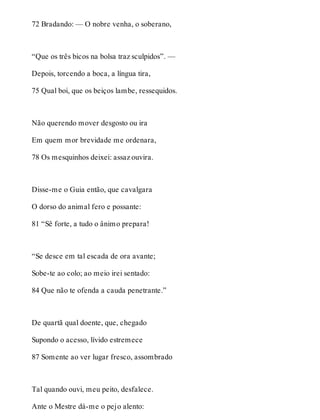 72 Bradando: — O nobre venha, o soberano, 
“Que os três bicos na bolsa traz sculpidos”. — 
Depois, torcendo a boca, a língua tira, 
75 Qual boi, que os beiços lambe, ressequidos. 
Não querendo mover desgosto ou ira 
Em quem mor brevidade me ordenara, 
78 Os mesquinhos deixei: assaz ouvira. 
Disse-me o Guia então, que cavalgara 
O dorso do animal fero e possante: 
81 “Sê forte, a tudo o ânimo prepara! 
“Se desce em tal escada de ora avante; 
Sobe-te ao colo; ao meio irei sentado: 
84 Que não te ofenda a cauda penetrante.” 
De quartã qual doente, que, chegado 
Supondo o acesso, lívido estremece 
87 Somente ao ver lugar fresco, assombrado 
Tal quando ouvi, meu peito, desfalece. 
Ante o Mestre dá-me o pejo alento: 
 