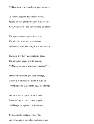 90 Bom amo o servo esforça que esmorece. 
Já sobre a espalda do animal cruento, 
Quero ao vate gritar: “Senhor, me abraça!” 
93 A voz, porém, não corresponde ao intento. 
Ele, que a mente espavorida e lassa 
Em circuito mais alto me animara, 
96 Sustendo-me, nos braços seus me enlaça, 
E disse a Gerião: “Vai, mais não pára. 
Em circuitos largos sem ter pressa: 
99 Na carga, que ora tens, nova repara!” — 
Bem como esquife, que voar começa, 
Manso e manso recua: assim moveu-se. 
102 Quando ao largo sentiu-se, eis endereça 
A cauda aonde o peito seu tendeu-se. 
Meneando-a, a retesa como enguia; 
105 Das patas agitado o ar fendeu-se. 
Feton, quando as rédeas já perdia, 
Ao ver do céu o incêndio, ainda aparente; 
 