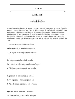 INFERNO 
CANTO XVIII 
Encontram-se os Poetas no oitavo círculo, chamado Malebolge, o qual é dividido 
em dez compartimentos concêntricos. Em cada um deles é punida uma espécie de 
pecadores, condenados por malícia ou fraude. No primeiro compartimento são 
punidos com açoites pela mão de demônios os alcoviteiros; e entre eles Dante 
reconhece Venedico Caccianemico e Jasão. No segundo jazem em esterco os 
aduladores e as mulheres lisonjeiras, entre outros, Alessio Interminelli, de Lucca e 
Taís. 
TEM o inferno, de rocha construído, 
De férrea cor, de muro igual cercado 
3 Um lugar: Malebolge o nome havido. 
Lá no centro do plaino inficionado 
Se escancara grão poço, amplo e profundo: 
6 Direi a compostura em tempo asado. 
Espaço em torno estende-se rotundo 
Entre o poço e o penhasco pavoroso: 
9 Reparte-se em dez cavas o seu fundo. 
Qual de fossos dobrados, cauteloso, 
Se apercebendo, o alcáçar se assegura 
 