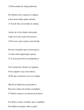 12 Dos assaltos de imigo poderoso: 
De abismos tais o aspecto se afigura. 
Como da levadiça ponte entrada, 
15 Aos de fora, do mundo na cintura, 
Assim, do val no fundo começada, 
Cada cava uma rocha atravessava 
18 Em arco, para o poço concentrada. 
De nós o monstro aqui se descargava: 
À sestra mão seguiu logo o poeta, 
21 E eu de perto fiel o acompanhava. 
Novo tormento à destra me inquieta, 
Novos algozes vejo, novas dores, 
24 De que a primeira cava era repleta. 
Stão lá no fundo nus os pecadores: 
Do meio contra nós muitos caminham, 
27 Outros conosco, em passos já maiores. 
Em Roma, assim, às turbas, que se apinham 
Do jubileu no tempo, sobre a ponte 
 