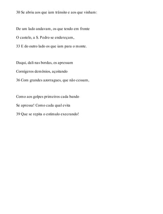 30 Se abriu aos que iam trânsito e aos que vinham: 
De um lado andavam, os que tendo em fronte 
O castelo, a S. Pedro se endereçam, 
33 E do outro lado os que iam para o monte. 
Daqui, dali nas bordas, os apressam 
Cornígeros demônios, açoitando 
36 Com grandes azorragues, que não cessam, 
Como aos golpes primeiros cada bando 
Se apressa! Como cada qual evita 
39 Que se repita o estímulo execrando! 
 