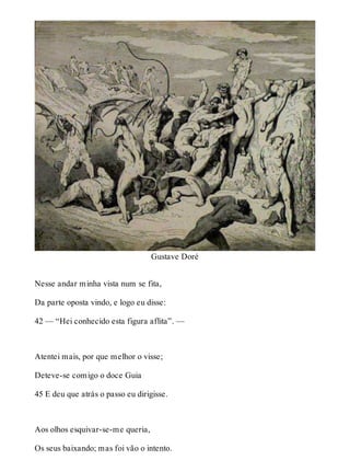 Gustave Doré 
Nesse andar minha vista num se fita, 
Da parte oposta vindo, e logo eu disse: 
42 — “Hei conhecido esta figura aflita”. — 
Atentei mais, por que melhor o visse; 
Deteve-se comigo o doce Guia 
45 E deu que atrás o passo eu dirigisse. 
Aos olhos esquivar-se-me queria, 
Os seus baixando; mas foi vão o intento. 
 
