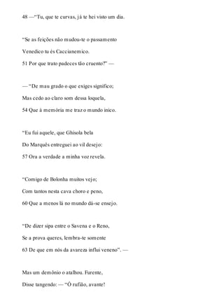48 —“Tu, que te curvas, já te hei visto um dia. 
“Se as feições não mudou-te o passamento 
Venedico tu és Caccianemico. 
51 Por que trato padeces tão cruento?” — 
— “De mau grado o que exiges significo; 
Mas cedo ao claro som dessa loquela, 
54 Que à memória me traz o mundo inico. 
“Eu fui aquele, que Ghisola bela 
Do Marquês entreguei ao vil desejo: 
57 Ora a verdade a minha voz revela. 
“Comigo de Bolonha muitos vejo; 
Com tantos nesta cava choro e peno, 
60 Que a menos lá no mundo dá-se ensejo. 
“De dizer sipa entre o Savena e o Reno, 
Se a prova queres, lembra-te somente 
63 De que em nós da avareza influi veneno”. — 
Mas um demônio o atalhou. Furente, 
Disse tangendo: — “Ó rufião, avante! 
 
