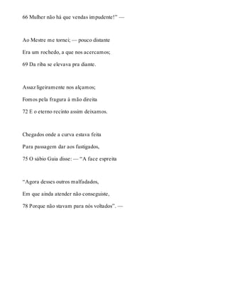 66 Mulher não há que vendas impudente!” — 
Ao Mestre me tornei; — pouco distante 
Era um rochedo, a que nos acercamos; 
69 Da riba se elevava pra diante. 
Assaz ligeiramente nos alçamos; 
Fomos pela fragura à mão direita 
72 E o eterno recinto assim deixamos. 
Chegados onde a curva estava feita 
Para passagem dar aos fustigados, 
75 O sábio Guia disse: — “A face espreita 
“Agora desses outros malfadados, 
Em que ainda atender não conseguiste, 
78 Porque não stavam para nós voltados”. — 
 