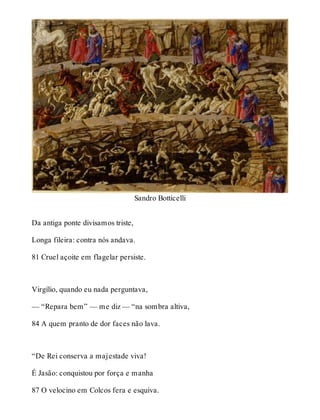 Sandro Botticelli 
Da antiga ponte divisamos triste, 
Longa fileira: contra nós andava. 
81 Cruel açoite em flagelar persiste. 
Virgílio, quando eu nada perguntava, 
— “Repara bem” — me diz — “na sombra altiva, 
84 A quem pranto de dor faces não lava. 
“De Rei conserva a majestade viva! 
É Jasão: conquistou por força e manha 
87 O velocino em Colcos fera e esquiva. 
 
