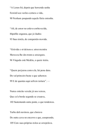 “A Lenos foi, depois que horrenda sanha 
Feminil aos varões cortara a vida, 
90 Nenhum poupando aquela fúria estranha. 
“Ali, de amor no enlevo embevecida, 
Hipsífile enganou, que já iludira 
93 Suas irmãs, de compaixão movida. 
“Grávida e só deixou-a: atroz mentira 
Mereceu-lhe dos tratos a amargura. 
96 Vingada está Medéia, a quem traíra. 
“Quem perjurou como ele, há pena dura. 
Do val primeiro baste o que sabemos 
99 E de quantos aqui sofrem tortura”. — 
Numa estreita vereda já nos vemos, 
Que co’a borda segunda se cruzava, 
102 Sustentando outra ponte, a que tendemos. 
Turba dali ouvimos, que chorava 
De outra cava no encerro e que, assoprando, 
105 Com suas próprias mãos se arrepelava. 
 