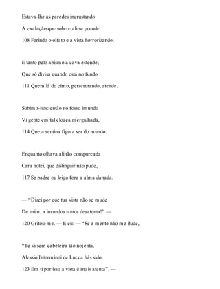 Estava-lhe as paredes incrustando 
A exalação que sobe e ali se prende. 
108 Ferindo o olfato e a vista horrorizando. 
E tanto pelo abismo a cava estende, 
Que só divisa quando está no fundo 
111 Quem lá do cimo, perscrutando, atende. 
Subimo-nos: então no fosso imundo 
Vi gente em tal cloaca mergulhada, 
114 Que a sentina figura ser do mundo. 
Enquanto olhava ali tão conspurcada 
Cara notei, que distinguir não pude, 
117 Se padre ou leigo fora a alma danada. 
— “Dizei por que tua vista não se mude 
De mim, a imundos tantos desatenta!” — 
120 Gritou-me. — E eu: — “Se a mente não me ilude, 
“Te vi sem cabeleira tão nojenta. 
Alessio Interminei de Lucca hás sido: 
123 Em ti por isso a vista é mais atenta”. — 
 
