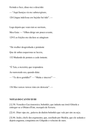 Ferindo a face, disse-me o descrido: 
— “Aqui lisonjas vis me submergiram; 
126 Língua indefessa em bajular hei tido”. — 
Logo depois que vozes tais se ouviram, 
Meu Guia: — “Olhos dirige um pouco avante, 
129 E as feições me declara se atingiram 
“De mulher desgrenhada e petulante 
Que de unhas asquerosas se lacera, 
132 Mudando de postura a cada instante. 
“É Taís, a meretriz, que respondera 
Ao namorado seu, quando dizia: 
— “Te devo gratidão?” — “Muita e sincera!” — 
136 Mas vamos: temos visto em demasia”. — 
NOTAS DO CANTO XVIII 
[1] 50. Venedico Caccianemico, bolonhês, que induziu sua irmã Ghisola a 
entregar-se a Obizzo d’Este, marquês de Ferrara. 
[2] 61. Dizer sipa etc., palavra do dialeto bolonhês que vale por sim ou seja. 
[3] 86. Jasão, chefe dos argonautas, que, auxiliado por Medéia, que ele seduziu e 
depois enganou, conquistou em Cólquida o velocino de ouro. 
 
