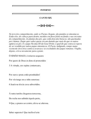 INFERNO 
CANTO XIX 
No terceiro compartimento, onde os Poetas chegam, são punidos os simoníacos. 
Estão eles, de cabeça para dentro, metidos em furos feitos no fundo e nas encostas 
do compartimento. As plantas dos pés, que estão fora dos buracos, são queimadas 
por chamas. Dante quer saber quem era um danado que mais do que os outros 
agitava os pés. É o papa Nicolau III da Casa Orsini, o qual diz que estava à espera 
de ser rendido por outros papas simoníacos. O Poeta, indignado, rompe numa 
veemente invectiva contra a avareza e os escândalos dos papas romanos. Virgílio, 
depois, o leva novamente para a ponte. 
Ó SIMÃO MAGO, ó míseros sequazes 
Por quem de Deus os dons só prometidos 
3 A virtude, em rapina contumazes, 
Por ouro e prata estão prostituídos! 
Por vós tange ora a tuba sonorosa: 
6 Jazeis na tércia cava subvertidos. 
À outra tumba chegamos temerosa, 
Da rocha nos subindo àquela parte, 
9 Que, a prumo ao centro, eleva-se alterosa. 
Saber supremo! Que inefável arte 
 