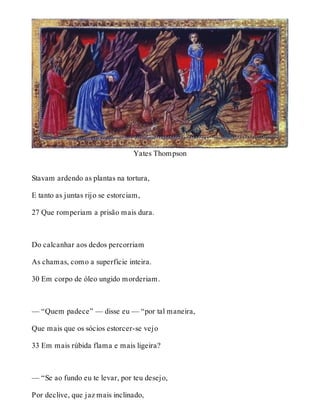 Yates Thompson 
Stavam ardendo as plantas na tortura, 
E tanto as juntas rijo se estorciam, 
27 Que romperiam a prisão mais dura. 
Do calcanhar aos dedos percorriam 
As chamas, como a superfície inteira. 
30 Em corpo de óleo ungido morderiam. 
— “Quem padece” — disse eu — “por tal maneira, 
Que mais que os sócios estorcer-se vejo 
33 Em mais rúbida flama e mais ligeira? 
— “Se ao fundo eu te levar, por teu desejo, 
Por declive, que jaz mais inclinado, 
 