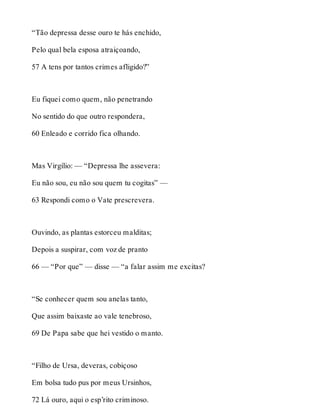 “Tão depressa desse ouro te hás enchido, 
Pelo qual bela esposa atraiçoando, 
57 A tens por tantos crimes afligido?” 
Eu fiquei como quem, não penetrando 
No sentido do que outro respondera, 
60 Enleado e corrido fica olhando. 
Mas Virgílio: — “Depressa lhe assevera: 
Eu não sou, eu não sou quem tu cogitas” — 
63 Respondi como o Vate prescrevera. 
Ouvindo, as plantas estorceu malditas; 
Depois a suspirar, com voz de pranto 
66 — “Por que” — disse — “a falar assim me excitas? 
“Se conhecer quem sou anelas tanto, 
Que assim baixaste ao vale tenebroso, 
69 De Papa sabe que hei vestido o manto. 
“Filho de Ursa, deveras, cobiçoso 
Em bolsa tudo pus por meus Ursinhos, 
72 Lá ouro, aqui o esp’rito criminoso. 
 