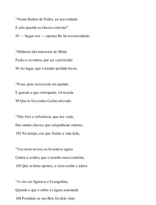 “Nosso Senhor de Pedro, ao seu cuidado 
E zelo quando as chaves cometia? 
93 — Segue-me — apenas lhe há recomendado. 
“Dinheiro não tomaram de Matia 
Pedro e os outros, por ser o preferido 
96 Ao lugar, que o traidor perdido havia. 
“Pena, pois: mereceste ser punido; 
E guarda a que extorquiste, vil moeda 
99 Que te fez contra Carlos atrevido. 
“Não fora a referência, que me veda, 
Das santas chaves, que empunhaste outrora, 
102 No tempo, em que fruíste a vida leda, 
“Voz mais severa eu levantava agora 
Contra a avidez, que o mundo assaz contrista, 
105 Que os bons oprime, o vício exalta e adora. 
“A vós vos figurava o Evangelista, 
Quando a que é sobre as águas assentada 
108 Prostituir-se aos Reis foi dele vista: 
 