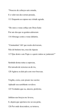 “Nascera de cabeças sete ornada, 
E o valor nos dez cornos possuía, 
111 Enquanto ao esposo seu virtude agrada. 
“De ouro a vossa cobiça um Deus fazia: 
Por um dos que os gentios adoraram 
114 Abrange cento a vossa idolatria. 
“Constantino! Ah! que males derivaram, 
Não do batismo teu, mas da riqueza 
117 Que deste a um Papa e a quem outras se juntaram!” 
Sentindo destas notas a aspereza, 
Ele tomado de remorso ou de ira, 
120 Agitava os dois pés com mor braveza. 
Virgílio, creio, com prazer me ouvira: 
Aplaudir seu semblante revelava 
123 Verdades que eu, sincero, proferira. 
Jubiloso nos braços me levava, 
E, depois que apertara-me ao seu peito, 
126 Por onde descendera, se tornava. 
 