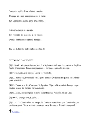 Sempre cingido desse abraço estreito, 
Do arco ao cimo transportou-me o Guia: 
129 Caminho à quinta cava era direito. 
Ali suavemente me descia 
Em rochedo tão íngreme e empinado, 
Que às cabras ínvio ser me parecia, 
133 De lá foi-me outro val descortinado. 
NOTAS DO CANTO XIX 
[1] 1. Simão Mago queria comprar dos Apóstolos a virtude de chamar o Espírito 
Santo. O mercado das coisas sagradas é, por isso, chamado simonia. 
[2] 17. São João, pia na qual Dante foi batizado. 
[3] 53. Bonifácio, Bonifácio VIII, que o danado (Nicolau III) pensa seja vindo 
para substituí-lo. 
[4] 83. Pastor sem lei, Clemente V, ligado a Filipe, o Belo, rei de França e que 
mudou a sede do papado para Avinhão. 
[5] 85. Jasão, que comprou o sumo sacerdócio de Antíoco, rei da Síria. 
[6] 106. O Evangelista, S. João. 
[7] 115-117. Constantino, no tempo de Dante se acreditava que Constantino, ao 
mudar-se para Bizâncio, teria doado ao papa Roma e o domínio temporal. 
Sumário 
 