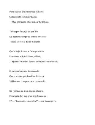 Para o dorso era o rosto seu volvido: 
Só recuando caminhar podia; 
15 Que em frente olhar estava-lhe tolhido. 
Talvez por força já de par’lisia 
De alguém o corpo ao todo se torcesse; 
18 Não vi: crê-lo difícil me seria. 
Que te seja, Leitor, a Deus prouvesse 
Proveitosa a lição! Pensa, atilado, 
21 Quanto em mim, vendo, a compaixão crescesse, 
O parecer humano tão mudado, 
Que o pranto, que dos olhos derivava 
24 Banhava o tergo a cada condenado. 
Do rochedo eu a um ângulo chorava 
Com tanta dor, que o Mestre de repente 
27 — “Insensato és também?” — me interrogava. 
 
