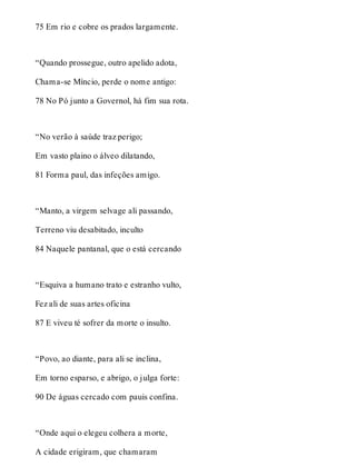 75 Em rio e cobre os prados largamente. 
“Quando prossegue, outro apelido adota, 
Chama-se Míncio, perde o nome antigo: 
78 No Pó junto a Governol, há fim sua rota. 
“No verão à saúde traz perigo; 
Em vasto plaino o álveo dilatando, 
81 Forma paul, das infeções amigo. 
“Manto, a virgem selvage ali passando, 
Terreno viu desabitado, inculto 
84 Naquele pantanal, que o está cercando 
“Esquiva a humano trato e estranho vulto, 
Fez ali de suas artes oficina 
87 E viveu té sofrer da morte o insulto. 
“Povo, ao diante, para ali se inclina, 
Em torno esparso, e abrigo, o julga forte: 
90 De águas cercado com pauis confina. 
“Onde aqui o elegeu colhera a morte, 
A cidade erigiram, que chamaram 
 